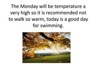 The Monday will be temperature a
very high so it is recommended not
to walk so warm, today is a good day
for swimming.
 