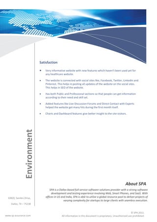 Satisfaction

                                 Very informative website with new features which haven’t been used yet for
                                  any healthcare website.

                                 The website is connected with social sites like, Facebook, Twitter, LinkedIn and
                                  Pinterest. This helps in posting all updates of the website on the social sites.
                                  This helps in SEO of the website.

                                 Has both Public and Professional sections so that people can get information
                                  according to their need and skill set.

                                 Added features like Live Discussion Forums and Direct Contact with Experts
                                  helped the website get many hits during the first month itself.

                                 Charts and Dashboard features give better insight to the site visitors.
                Environment




                                                                                                           About SPA
                                      SPA is a Dallas-based full-service software solutions provider with a strong software
                                       development and testing experience involving Web, Smart Phones, and SaaS. With
  10820, Sanden Drive,            offices in US and India, SPA is able to utilize a global resource pool to deliver projects of
                                                  varying complexity for startups to large clients with seamless execution.
    Dallas, TX – 75238


                                                                                                                © SPA 2011.
www.sp-assurance.com                            All information in this document is proprietary. Unauthorized use prohibited.
 