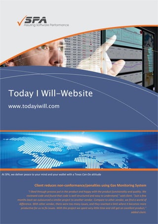 Today I Will-Website
     www.todayiwill.com




At SPA, we deliver peace to your mind and your wallet with a Texas Can-Do attitude


                           Client reduces non-conformance/penalties using Gas Monitoring System
                     "I liked through process put in the product and happy with the product functionality and quality. We
                    reviewed code and found that code is well structured and easy to understand," said client. "Just a few
            months back we outsourced a similar project to another vendor. Compare to other vendor, we find a world of
             difference. With other vendor, there were too many issues, and they reached a limit where it becomes more
              productive for us to fix issues. With this project we spent very little time and still got an excellent product,"
                                                                                                                  added client.

                                                                                                     - Jim Janicki, CEO, Ignite
 