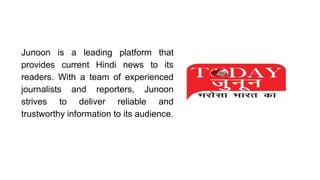 Junoon is a leading platform that
provides current Hindi news to its
readers. With a team of experienced
journalists and reporters, Junoon
strives to deliver reliable and
trustworthy information to its audience.
 