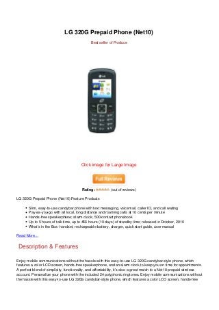 LG 320G Prepaid Phone (Net10)
                                              Best seller of Produce




                                        Click image for Large Image




                                        Rating:           (out of reviews)

LG 320G Prepaid Phone (Net10) Feature Products

       Slim, easy-to-use candybar phone with text messaging, voicemail, caller ID, and call waiting
       Pay-as-you-go with all local, long distance and roaming calls at 10 cents per minute
       Hands-free speakerphone; alarm clock; 500-contact phonebook
       Up to 5 hours of talk time, up to 456 hours (19 days) of standby time; released in October, 2010
       What’s in the Box: handset, rechargeable battery, charger, quick start guide, user manual

Read More…


 Description & Features

Enjoy mobile communications without the hassle with this easy-to-use LG 320G candybar-style phone, which
features a color LCD screen, hands-free speakerphone, and an alarm clock to keep you on time for appointments.
A perfect blend of simplicity, functionality, and affordability, it’s also a great match to a Net10 prepaid wireless
account. Personalize your phone with the included 24 polyphonic ringtones. Enjoy mobile communications without
the hassle with this easy-to-use LG 320G candybar-style phone, which features a color LCD screen, hands-free
 