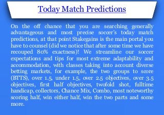 Today Match Predictions
On the off chance that you are searching generally
advantageous and most precise soccer’s today match
predictions, at that point Stakegains is the main portal you
have to counsel (did we notice that after some time we have
recouped 80% exactness)! We streamline our soccer
expectations and tips for most extreme adaptability and
accommodation, with classes taking into account diverse
betting markets, for example, the two groups to score
(BTTS), over 1.5, under 1.5, over 2.5 objectives, over 3.5
objectives, first half objectives, twofold shot, fulltime
handicap, collectors, Chance Mix, Combo, most noteworthy
scoring half, win either half, win the two parts and some
more.
 