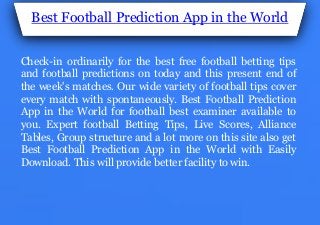 Best Football Prediction App in the World
Check-in ordinarily for the best free football betting tips
and football predictions on today and this present end of
the week's matches. Our wide variety of football tips cover
every match with spontaneously. Best Football Prediction
App in the World for football best examiner available to
you. Expert football Betting Tips, Live Scores, Alliance
Tables, Group structure and a lot more on this site also get
Best Football Prediction App in the World with Easily
Download. This will provide better facility to win.
 