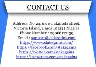 CONTACT US
Address: No 24, olowu akintola street,
Victoria Island, Lagos 101241 Nigeria
Phone Number : 09066177139
Email : support@stakegains.com
https://www.stakegains.com/
https://facebook.com/stakegains
https://twitter.com/stakegains
https://instagram.com/stakegains
 