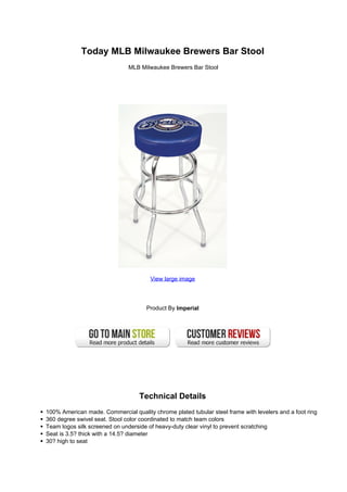 Today MLB Milwaukee Brewers Bar Stool
MLB Milwaukee Brewers Bar Stool
View large image
Product By Imperial
Technical Details
100% American made. Commercial quality chrome plated tubular steel frame with levelers and a foot ring
360 degree swivel seat. Stool color coordinated to match team colors
Team logos silk screened on underside of heavy-duty clear vinyl to prevent scratching
Seat is 3.5? thick with a 14.5? diameter
30? high to seat
 