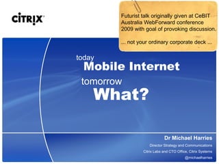 Futurist talk originally given at CeBIT
        Australia WebForward conference
        2009 with goal of provoking discussion.

        ... not your ordinary corporate deck ...

today
  Mobile Internet
 tomorrow
    What?

                             Dr Michael Harries
                    Director Strategy and Communications
                 Citrix Labs and CTO Office, Citrix Systems
                                          @michaelharries
 
