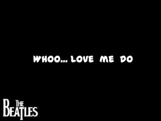 Whoo... Love  me  do