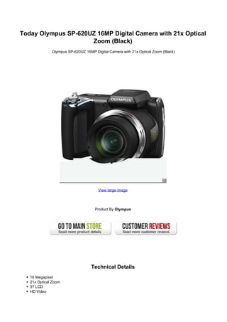 Today Olympus SP-620UZ 16MP Digital Camera with 21x Optical
                     Zoom (Black)
              Olympus SP-620UZ 16MP Digital Camera with 21x Optical Zoom (Black)




                                      View large image




                                     Product By Olympus




                                   Technical Details
   16 Megapixel
   21x Optical Zoom
   3? LCD
   HD Video
 