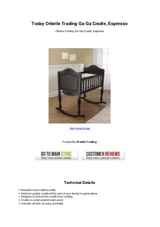 Today Orbelle Trading Ga Ga Cradle, Espresso
Orbelle Trading Ga Ga Cradle, Espresso
View large image
Product By Orbelle Trading
Technical Details
Beautiful hand crafted cradle
Heirloom quality cradle will be part of your family for generations
Stoppers to prevent the cradle from rocking
Cradle is constructed of solid wood
Includes all tools for easy assembly
 