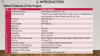 2. INTRODUCTION
Salient Features of the Project
4/2/2023
Birat Veneer and Ply Pvt. ltd.
10
S.N. Description Project Features
1 Proponent Name Birat Veneer and Ply Pvt. Ltd.
2 Proposal Name Initial Environmental Examination (IEE) Study of Establishment
and Operation of Birat Veneer and Ply Pvt. Ltd.
3 Province Province No. 1
4 District Morang
5 Municipality Budhiganga
6 Ward No. 2
7 Altitude 80 masl
8 Climate Zone Tropical
9 Latitude 26°31'18.12"N
10 Longitude 87°15'57.93"E
11 Name of the access road Koshi Highway, Birat Nursing College, Feeder Road to West
12 Plot No. 372 and 373
13 Total Land Area 1-17-6-0 (Bigha-Kattha-Dhur-Kanwa)
14 Objective of the Industry Manufacturing of Veneer
15 Nature of the project Manufacturing based
16 Category of the project Small scale
17 Market Local Market of Province No. 1
 