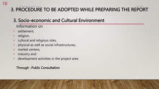 3. PROCEDURE TO BE ADOPTED WHILE PREPARING THE REPORT
3. Socio-economic and Cultural Environment
Information on
• settlement,
• religion,
• cultural and religious sites,
• physical as well as social infrastructures,
• market centers,
• industry and
• development activities in the project area
Through : Public Consultation
4/2/2023
Birat Veneer and Ply Pvt. ltd.
18
 