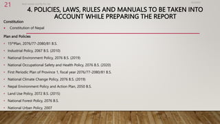4. POLICIES, LAWS, RULES AND MANUALS TO BE TAKEN INTO
ACCOUNT WHILE PREPARING THE REPORT
Constitution
 Constitution of Nepal
Plan and Policies
• 15thPlan, 2076/77-2080/81 B.S.
• Industrial Policy, 2067 B.S. (2010)
• National Environment Policy, 2076 B.S. (2019)
• National Occupational Safety and Health Policy, 2076 B.S. (2020)
• First Periodic Plan of Province 1, fiscal year 2076/77-2080/81 B.S.
• National Climate Change Policy, 2076 B.S. (2019)
• Nepal Environment Policy and Action Plan, 2050 B.S.
• Land Use Policy, 2072 B.S. (2015)
• National Forest Policy, 2076 B.S.
• National Urban Policy, 2007
4/2/2023
Birat Veneer and Ply Pvt. ltd.
21
 