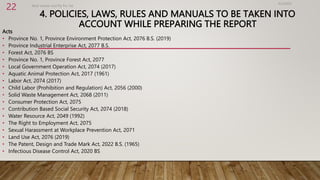 4. POLICIES, LAWS, RULES AND MANUALS TO BE TAKEN INTO
ACCOUNT WHILE PREPARING THE REPORT
Acts
• Province No. 1, Province Environment Protection Act, 2076 B.S. (2019)
• Province Industrial Enterprise Act, 2077 B.S.
• Forest Act, 2076 BS
• Province No. 1, Province Forest Act, 2077
• Local Government Operation Act, 2074 (2017)
• Aquatic Animal Protection Act, 2017 (1961)
• Labor Act, 2074 (2017)
• Child Labor (Prohibition and Regulation) Act, 2056 (2000)
• Solid Waste Management Act, 2068 (2011)
• Consumer Protection Act, 2075
• Contribution Based Social Security Act, 2074 (2018)
• Water Resource Act, 2049 (1992)
• The Right to Employment Act, 2075
• Sexual Harassment at Workplace Prevention Act, 2071
• Land Use Act, 2076 (2019)
• The Patent, Design and Trade Mark Act, 2022 B.S. (1965)
• Infectious Disease Control Act, 2020 BS
4/2/2023
Birat Veneer and Ply Pvt. ltd.
22
 