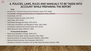 4. POLICIES, LAWS, RULES AND MANUALS TO BE TAKEN INTO
ACCOUNT WHILE PREPARING THE REPORT
Rules
• Province No. 1 Province Environment Protection Rules, 2077 (2020)
• Province No. 1 Private and Partnership Firm Registration Rules, 2078 B.S.
• Forest Rules, 2051 BS
• Consumer Protection Rules, 2076 (2019)
• Labor Rules, 2075 (2018)
• Solid Waste Management Rules, 2070 (2013)
• Child Labor (Prohibition and Regulation) Rules, 2062 (2006)
• Contribution based Social Security Rules, 2075 (2018)
• Water Resources Rules, 2050 B.S. (1993)
Environmental Standards
• Noise Level Standards of Nepal, 2069 (2012)
• National Drinking Water Quality Standard, 2062 (2005)
• National Ambient Air Quality Standards (NAAQS), 2060 (2003)
• National Diesel Generator Sets Standards, 2069 (2012)
• Standard on Emission of Smoke in Air by New Diesel Generator (Import), 2069
4/2/2023
Birat Veneer and Ply Pvt. ltd.
23
 