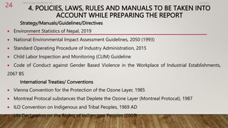 4. POLICIES, LAWS, RULES AND MANUALS TO BE TAKEN INTO
ACCOUNT WHILE PREPARING THE REPORT
Strategy/Manuals/Guidelines/Directives
 Environment Statistics of Nepal, 2019
 National Environmental Impact Assessment Guidelines, 2050 (1993)
 Standard Operating Procedure of Industry Administration, 2015
 Child Labor Inspection and Monitoring (CLIM) Guideline
 Code of Conduct against Gender Based Violence in the Workplace of Industrial Establishments,
2067 BS
International Treaties/ Conventions
 Vienna Convention for the Protection of the Ozone Layer, 1985
 Montreal Protocal substances that Deplete the Ozone Layer (Montreal Protocal), 1987
 ILO Convention on Indigenous and Tribal Peoples, 1969 AD
 UN Declaration on the Rights of Indigenous Peoples (2007)
4/2/2023
Birat Veneer and Ply Pvt. ltd.
24
 