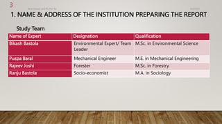 1. NAME & ADDRESS OF THE INSTITUTION PREPARING THE REPORT
Study Team
4/2/2023
Birat Veneer and Ply Pvt. ltd.
3
Name of Expert Designation Qualification
Bikash Bastola Environmental Expert/ Team
Leader
M.Sc. in Environmental Science
Puspa Baral Mechanical Engineer M.E. in Mechanical Engineering
Rajeev Joshi Forester M.Sc. in Forestry
Ranju Bastola Socio-economist M.A. in Sociology
 