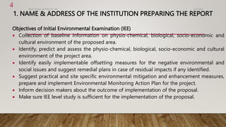 1. NAME & ADDRESS OF THE INSTITUTION PREPARING THE REPORT
Objectives of Initial Environmental Examination (IEE)
 Collection of baseline information on physio-chemical, biological, socio-economic and
cultural environment of the proposed area.
 Identify, predict and assess the physio-chemical, biological, socio-economic and cultural
environment of the project area.
 Identify easily implementable offsetting measures for the negative environmental and
social issues and suggest remedial plans in case of residual impacts if any identified.
 Suggest practical and site specific environmental mitigation and enhancement measures,
prepare and implement Environmental Monitoring Action Plan for the project.
 Inform decision makers about the outcome of implementation of the proposal.
 Make sure IEE level study is sufficient for the implementation of the proposal.
4/2/2023
Birat Veneer and Ply Pvt. ltd.
4
 
