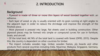 2. INTRODUCTION
Background
• Plywood is made of three or more thin layers of wood bonded together with an
adhesive.
• Each layer of wood, or ply, is usually oriented with its grain running at right angles to
the adjacent layer in order to reduce the shrinkage and improve the strength of the
finished piece.
• Most plywood is pressed into large, flat sheets used in building construction. Other
plywood pieces may be formed into simple or compound curves for use in furniture,
boats, and aircraft.
• Of the total land, 44.74% of the total land is covered with forest (DFRS, 2015). Despite
this, the country is dependent on other countries for timber.
• The import includes wooden logs, timber, wooden frames, ply boards and other
products from several countries including India, Myanmar, Malaysia, Singapore, Germany,
Ukraine, the United Arab Emirates and the United States of America.
4/2/2023
Birat Veneer and Ply Pvt. ltd.
6
 