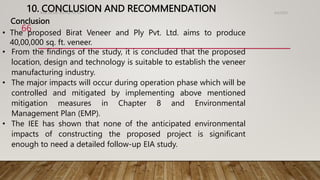 10. CONCLUSION AND RECOMMENDATION 4/2/2023
Birat Veneer and Ply Pvt. ltd.
66
• The proposed Birat Veneer and Ply Pvt. Ltd. aims to produce
40,00,000 sq. ft. veneer.
• From the findings of the study, it is concluded that the proposed
location, design and technology is suitable to establish the veneer
manufacturing industry.
• The major impacts will occur during operation phase which will be
controlled and mitigated by implementing above mentioned
mitigation measures in Chapter 8 and Environmental
Management Plan (EMP).
• The IEE has shown that none of the anticipated environmental
impacts of constructing the proposed project is significant
enough to need a detailed follow-up EIA study.
Conclusion
 