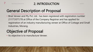 2. INTRODUCTION
General Description of Proposal
• Birat Veneer and Ply Pvt. Ltd. has been registered with registration number
21177/077/78 at Office of the Company Registrar and has applied for
registration of an industry manufacturing veneer at Office of Cottage and Small
Industries, Morang.
Objective of Proposal
• Its objective is to manufacture Veneer.
4/2/2023
Birat Veneer and Ply Pvt. ltd.
7
 