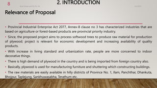 2. INTRODUCTION
Relevance of Proposal
• Provincial Industrial Enterprise Act 2077, Annex-8 clause no 3 has characterized industries that are
based on agriculture or forest-based products are provincial priority industry.
• Since, the proposed project aims to process softwood trees to produce raw material for production
of plywood; project is relevant for economic development and increasing availability of quality
products.
• With increase in living standard and urbanization rate, people are more concerned to indoor
decorative things.
• There is high demand of plywood in the country and is being imported from foreign country also.
• Basically, plywood is used for manufacturing furniture and shuttering which constructing buildings.
• The raw materials are easily available in hilly districts of Province No. 1, Ilam, Panchthar, Dhankuta,
Bhojpur, Taplejung, Sankhuwasabha, Terathum etc.
4/2/2023
Birat Veneer and Ply Pvt. ltd.
8
 