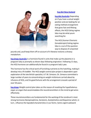 hcg diet New Zealand

                                                       hcg diet Australia Depending
                                                       on if you have a actual weight
                                                       position and are looking for an
                                                       eating method arrangement
                                                       that gives fast and lifelong
                                                       effects, the HCG Eating regime
                                                       Idea may be what youre
                                                       searching for.

                                                      The HCG (Human Chorionic
                                                      Gonadotropin) Eating regime
                                                      Idea is a out of the question
                                                      way to dispose of unwanted
pounds and, youll keep them off on account of it likewise restores a drowsy
metabolism.

hcg drops Australia is a hormone found in units that make up the placenta in a
pregnant lady as promptly as eleven days following origination. Following 11 days,
the HCG hormone can additionally be found in a pregnant lady's pee.

This hormone has the critical work of furnishing nutrients to the hatchling, making it
develop into a fit toddler. The HCG weight control plan project is dependent upon
exploration of the late British specialist, A.T.W. Simeons. Dr. Simeons committed a
large number of years to concentrating on weight misfortune carried about by
infusions of HCG, and his good fortune with the arrangement crossed a period of
over 50 years.

hcg drops Weight control plan takes on the reason of resetting the hypothalamus
organ an organ that accommodates the neurotransmitters in the mind to get wires
effectively.

These neurotransmitters are fundamental for the working of the cerebrum's most
strong hormones Norepinephrine, Serotonin, Acetylcholine and Dopamine which, in
turn , influence the lopsided characteristics in our forms. Some urgent awkward
 