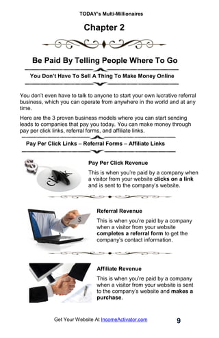 TODAY’s Multi-Millionaires
9
Get Your Website At IncomeActivator.com
Chapter 2
Be Paid By Telling People Where To Go
… .You Don’t Have To Sell A Thing To Make Money Online
You don’t even have to talk to anyone to start your own lucrative referral
business, which you can operate from anywhere in the world and at any
time.
Here are the 3 proven business models where you can start sending
leads to companies that pay you today. You can make money through
pay per click links, referral forms, and affiliate links.
Pay Per Click Links – Referral Forms – Affiliate Links
Pay Per Click Revenue
This is when you’re paid by a company when
a visitor from your website clicks on a link
and is sent to the company’s website.
Referral Revenue
This is when you’re paid by a company
when a visitor from your website
completes a referral form to get the
company’s contact information.
Affiliate Revenue
This is when you’re paid by a company
when a visitor from your website is sent
to the company’s website and makes a
purchase.
 