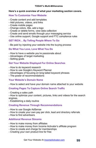 TODAY’s Multi-Millionaires
99
Get Your Website At IncomeActivator.com
Here’s a quick overview of what your marketing section covers.
How To Customize Your Website
- Create content and add templates
- Add pictures, videos, and links
- Create mobile pages
- Change colors, title, add a logo
- Create or delete forms, view data collection
- Create and send emails through your messaging service
- Use online support, Google support and FTC compliance rules
GET RICH… By Telling People Where To Go
- Be paid by injecting your website into the buying process
Do What You Love, Love What You Do
- How to have a website you’re passionate about
- Advantages of target marketing
- Setting goals
Get Your Website Displayed For Online Searches
- How to do keyword research
- How to use Google’s Keyword Planner
- Advantages of focusing on long tailed keyword phrases
- The power of recommendations
Your Website’s Domain Name
- How to select and have your domain name attached to your website
Creating Pages To Capture Online Search Traffic
- Creating a sales path
- How to optimize your content, pictures, links and videos for the search
engines.
- Establishing a daily routine
Creating Revenue Through Recommendations
- How to use Google AdSense
- How to create your own pay per click, lead and directory referrals
- How to find advertisers
Additional Revenue Streams
- How to make money from affiliates
- How to make money from Income Activator’s affiliate program
- How to create and charge for memberships
- Creating your own product line for free
 