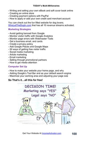 TODAY’s Multi-Millionaires
100
Get Your Website At IncomeActivator.com
- Writing and selling your own eBook and soft cover book online
- Creating an online store
- Creating payment options with PayPal
- How to apply or add your own credit card merchant account
You can check out the fun filled website for dog lovers;
WhoLetTheDogIn.com that has all 10 revenue streams activated.
Marketing Strategies
- Avoid getting banned from Google
- Monitor visitor traffic with Google Analytics
- Monitor page errors with Webmaster Tools
- Get a business email, and cards
- Create a privacy policy
- Add Google Places and Google Maps
- 50 ways of getting free visitor traffic
- Social media marketing
- Article marketing
- Email marketing
- Selling through promotional partners
- How to get media attention
Computer Set Up
- How to make your website your home page, and why
- Adding Google’s Tool Bar and as your default search engine
- Maximize your working area and adjusting your page size
So That’s it…all this for free!
 