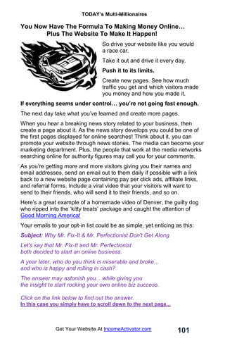 TODAY’s Multi-Millionaires
101
Get Your Website At IncomeActivator.com
You Now Have The Formula To Making Money Online…
. Plus The Website To Make It Happen!
So drive your website like you would
a race car.
Take it out and drive it every day.
Push it to its limits.
Create new pages. See how much
traffic you get and which visitors made
you money and how you made it.
If everything seems under control… you’re not going fast enough.
The next day take what you’ve learned and create more pages.
When you hear a breaking news story related to your business, then
create a page about it. As the news story develops you could be one of
the first pages displayed for online searches! Think about it, you can
promote your website through news stories. The media can become your
marketing department. Plus, the people that work at the media networks
searching online for authority figures may call you for your comments.
As you’re getting more and more visitors giving you their names and
email addresses, send an email out to them daily if possible with a link
back to a new website page containing pay per click ads, affiliate links,
and referral forms. Include a viral video that your visitors will want to
send to their friends, who will send it to their friends, and so on.
Here’s a great example of a homemade video of Denver, the guilty dog
who ripped into the ‘kitty treats’ package and caught the attention of
Good Morning America!
Your emails to your opt-in list could be as simple, yet enticing as this:
Subject: Why Mr. Fix-It & Mr. Perfectionist Don't Get Along.
Let's say that Mr. Fix-It and Mr. Perfectionist
both decided to start an online business.
A year later, who do you think is miserable and broke...
and who is happy and rolling in cash?
The answer may astonish you... while giving you
the insight to start rocking your own online biz success.
Click on the link below to find out the answer.
In this case you simply have to scroll down to the next page...
 