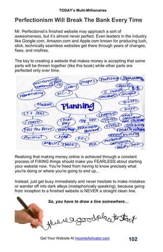 TODAY’s Multi-Millionaires
102
Get Your Website At IncomeActivator.com
Perfectionism Will Break The Bank Every Time
Mr. Perfectionist’s finished website may approach a sort of
awesomeness, but it’s almost never perfect. Even leaders in the industry
like Google.com, Amazon.com and Apple.com known for producing lush,
slick, technically seamless websites get there through years of changes,
fixes, and misfires.
The key to creating a website that makes money is accepting that some
parts will be thrown together (like this book) while other parts are
perfected only over time.
Realizing that making money online is achieved through a constant
process of FIXING things should make you FEARLESS about starting
your website now. You're freed from having to know precisely what
you're doing or where you're going to end up...
Instead, just get busy immediately and never hesitate to make mistakes
or wander off into dark alleys (metaphorically speaking), because going
from inception to a finished website is NEVER a straight clean line.
So, you have to draw a line somewhere…
 