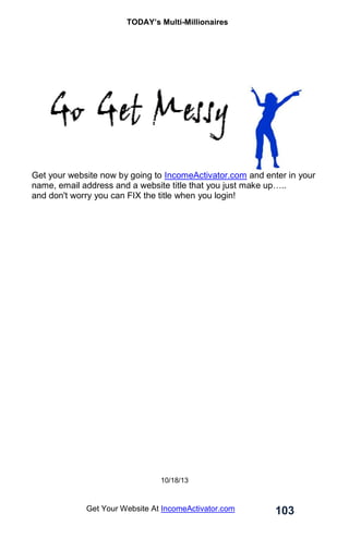 TODAY’s Multi-Millionaires
103
Get Your Website At IncomeActivator.com
Get your website now by going to IncomeActivator.com and enter in your
name, email address and a website title that you just make up…..
and don't worry you can FIX the title when you login!
10/18/13
 