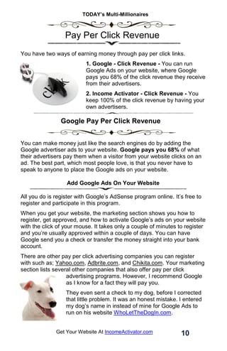 TODAY’s Multi-Millionaires
10
Get Your Website At IncomeActivator.com
. Pay Per Click Revenue
You have two ways of earning money through pay per click links.
1. Google - Click Revenue - You can run
Google Ads on your website, where Google
pays you 68% of the click revenue they receive
from their advertisers.
2. Income Activator - Click Revenue - You
keep 100% of the click revenue by having your
own advertisers.
Google Pay Per Click Revenue
.
You can make money just like the search engines do by adding the
Google advertiser ads to your website. Google pays you 68% of what
their advertisers pay them when a visitor from your website clicks on an
ad. The best part, which most people love, is that you never have to
speak to anyone to place the Google ads on your website.
Add Google Ads On Your Website
All you do is register with Google’s AdSense program online. It’s free to
register and participate in this program.
When you get your website, the marketing section shows you how to
register, get approved, and how to activate Google’s ads on your website
with the click of your mouse. It takes only a couple of minutes to register
and you’re usually approved within a couple of days. You can have
Google send you a check or transfer the money straight into your bank
account.
There are other pay per click advertising companies you can register
with such as; Yahoo.com, Adbrite.com, and Chikita.com. Your marketing
section lists several other companies that also offer pay per click
advertising programs. However, I recommend Google
as I know for a fact they will pay you.
They even sent a check to my dog, before I corrected
that little problem. It was an honest mistake. I entered
my dog’s name in instead of mine for Google Ads to
run on his website WhoLetTheDogIn.com.
 