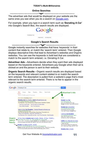 TODAY’s Multi-Millionaires
11
Get Your Website At IncomeActivator.com
Online Searches
The advertiser ads that would be displayed on your website are the
same ones you see when you do a search on Google.com.
For example, when you type in a search term such as 'Donating A Car'
into Google's Search Box, the search results are displayed.
Google’s Search Results
Google instantly searches for websites that have ‘keywords’ in their
content that relate to, or match the ‘search term’ entered. Then Google
displays descriptive links that lead to Advertiser’s websites and Organic
websites. You can see the keywords in bold text that are considered a
match to the search term entered, i.e. Donating A Car.
Advertiser Ads - Advertisers decide when they want their ads displayed
based on the keywords entered. Advertisers pay Google when their ad is
clicked on and the person is sent to their website.
Organic Search Results - Organic search results are displayed based
on the keywords and relevant content related to or match the search
term entered. The description is pulled from a website’s page that’s most
relevant to the search term entered. There is no fee to appear in the
organic search results.
 