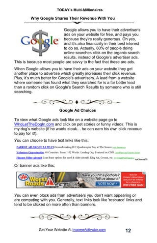 TODAY’s Multi-Millionaires
12
Get Your Website At IncomeActivator.com
Why Google Shares Their Revenue With You
Google allows you to have their advertiser's
ads on your website for free, and pays you
because they’re really generous. Oh yes,
and it’s also financially in their best interest
to do so. Actually, 80% of people doing
online searches click on the organic search
results, instead of Google’s advertiser ads.
This is because most people are savvy to the fact that these are ads.
When Google allows you to have their ads on your website they get
another place to advertise which greatly increases their click revenue.
Plus, it’s much better for Google’s advertisers. A lead from a website
where someone has found what they searched for is a far better lead
than a random click on Google’s Search Results by someone who is still
searching.
Google Ad Choices
To view what Google ads look like on a website page go to
WhoLetTheDogIn.com and click on pet stories or funny videos. This is
my dog’s website (If he wants steak… he can earn his own click revenue
to pay for it!).
You can choose to have text links like this;
Or banner ads like this;
You can even block ads from advertisers you don’t want appearing or
are competing with you. Generally, text links look like 'resource' links and
tend to be clicked on more often than banners.
 