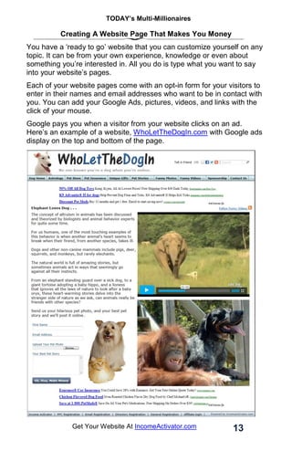 TODAY’s Multi-Millionaires
13
Get Your Website At IncomeActivator.com
Creating A Website Page That Makes You Money
You have a ‘ready to go’ website that you can customize yourself on any
topic. It can be from your own experience, knowledge or even about
something you’re interested in. All you do is type what you want to say
into your website’s pages.
Each of your website pages come with an opt-in form for your visitors to
enter in their names and email addresses who want to be in contact with
you. You can add your Google Ads, pictures, videos, and links with the
click of your mouse.
Google pays you when a visitor from your website clicks on an ad.
Here’s an example of a website, WhoLetTheDogIn.com with Google ads
display on the top and bottom of the page.
 