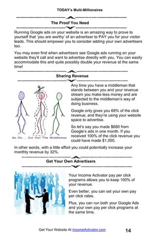 TODAY’s Multi-Millionaires
14
Get Your Website At IncomeActivator.com
……………….………The Proof You Need
Running Google ads on your website is an amazing way to prove to
yourself that ‘you are worthy’ of an advertiser to PAY you for your visitor
leads. This should empower you to consider adding your own advertisers
too.
You may even find when advertisers see Google ads running on your
website they’ll call and want to advertise directly with you. You can easily
accommodate this and quite possibly double your revenue at the same
time!
Sharing Revenue
Any time you have a middleman that
stands between you and your revenue
stream you make less money and are
subjected to the middleman’s way of
doing business.
Google only gives you 68% of the click
revenue, and they’re using your website
space to advertise.
So let’s say you made $680 from
Google’s ads in one month. If you
received 100% of the click revenue you
could have made $1,000.
In other words, with a little effort you could potentially increase your
monthly revenue by 32%.
Get Your Own Advertisers
Your Income Activator pay per click
programs allows you to keep 100% of
your revenue.
Even better, you can set your own pay
per click rates.
Plus, you can run both your Google Ads
and your own pay per click programs at
the same time.
 