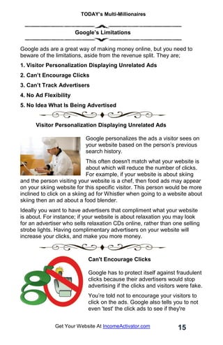 TODAY’s Multi-Millionaires
15
Get Your Website At IncomeActivator.com
… …………..
. Google’s Limitations
Google ads are a great way of making money online, but you need to
beware of the limitations, aside from the revenue split. They are;
1. Visitor Personalization Displaying Unrelated Ads
2. Can’t Encourage Clicks
3. Can’t Track Advertisers
4. No Ad Flexibility
5. No Idea What Is Being Advertised
. Visitor Personalization Displaying Unrelated Ads
Google personalizes the ads a visitor sees on
your website based on the person’s previous
search history.
This often doesn't match what your website is
about which will reduce the number of clicks.
For example, if your website is about skiing
and the person visiting your website is a chef, then food ads may appear
on your skiing website for this specific visitor. This person would be more
inclined to click on a skiing ad for Whistler when going to a website about
skiing then an ad about a food blender.
Ideally you want to have advertisers that compliment what your website
is about. For instance; if your website is about relaxation you may look
for an advertiser who sells relaxation CDs online, rather than one selling
strobe lights. Having complimentary advertisers on your website will
increase your clicks, and make you more money.
Can't Encourage Clicks
Google has to protect itself against fraudulent
clicks because their advertisers would stop
advertising if the clicks and visitors were fake.
You’re told not to encourage your visitors to
click on the ads. Google also tells you to not
even 'test' the click ads to see if they're
 