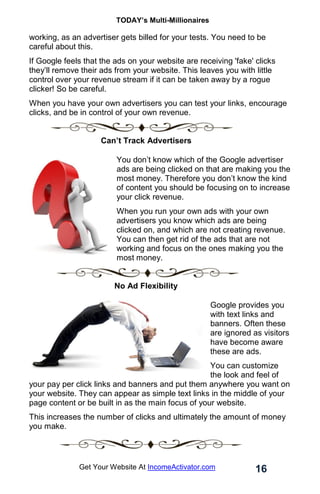 TODAY’s Multi-Millionaires
16
Get Your Website At IncomeActivator.com
working, as an advertiser gets billed for your tests. You need to be
careful about this.
If Google feels that the ads on your website are receiving 'fake' clicks
they’ll remove their ads from your website. This leaves you with little
control over your revenue stream if it can be taken away by a rogue
clicker! So be careful.
When you have your own advertisers you can test your links, encourage
clicks, and be in control of your own revenue.
. Can’t Track Advertisers
You don’t know which of the Google advertiser
ads are being clicked on that are making you the
most money. Therefore you don’t know the kind
of content you should be focusing on to increase
your click revenue.
When you run your own ads with your own
advertisers you know which ads are being
clicked on, and which are not creating revenue.
You can then get rid of the ads that are not
working and focus on the ones making you the
most money.
4. No Ad Flexibility
Google provides you
with text links and
banners. Often these
are ignored as visitors
have become aware
these are ads.
You can customize
the look and feel of
your pay per click links and banners and put them anywhere you want on
your website. They can appear as simple text links in the middle of your
page content or be built in as the main focus of your website.
This increases the number of clicks and ultimately the amount of money
you make.
 