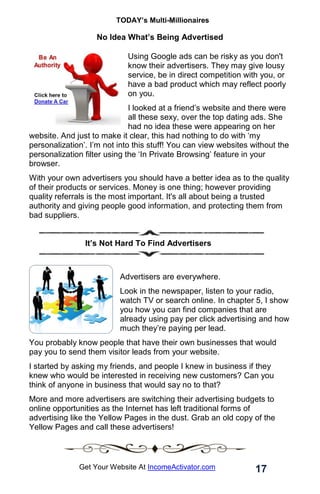 TODAY’s Multi-Millionaires
17
Get Your Website At IncomeActivator.com
No Idea What’s Being Advertised
Using Google ads can be risky as you don't
know their advertisers. They may give lousy
service, be in direct competition with you, or
have a bad product which may reflect poorly
on you.
I looked at a friend’s website and there were
all these sexy, over the top dating ads. She
had no idea these were appearing on her
website. And just to make it clear, this had nothing to do with ‘my
personalization’. I’m not into this stuff! You can view websites without the
personalization filter using the ‘In Private Browsing’ feature in your
browser.
With your own advertisers you should have a better idea as to the quality
of their products or services. Money is one thing; however providing
quality referrals is the most important. It's all about being a trusted
authority and giving people good information, and protecting them from
bad suppliers.
. It’s Not Hard To Find Advertisers
Advertisers are everywhere.
Look in the newspaper, listen to your radio,
watch TV or search online. In chapter 5, I show
you how you can find companies that are
already using pay per click advertising and how
much they’re paying per lead.
You probably know people that have their own businesses that would
pay you to send them visitor leads from your website.
I started by asking my friends, and people I knew in business if they
knew who would be interested in receiving new customers? Can you
think of anyone in business that would say no to that?
More and more advertisers are switching their advertising budgets to
online opportunities as the Internet has left traditional forms of
advertising like the Yellow Pages in the dust. Grab an old copy of the
Yellow Pages and call these advertisers!
 