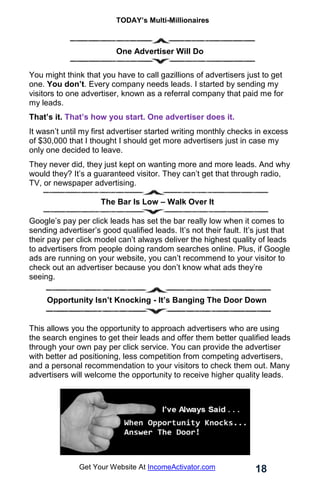 TODAY’s Multi-Millionaires
18
Get Your Website At IncomeActivator.com
One Advertiser Will Do
You might think that you have to call gazillions of advertisers just to get
one. You don’t. Every company needs leads. I started by sending my
visitors to one advertiser, known as a referral company that paid me for
my leads.
That’s it. That’s how you start. One advertiser does it.
It wasn’t until my first advertiser started writing monthly checks in excess
of $30,000 that I thought I should get more advertisers just in case my
only one decided to leave.
They never did, they just kept on wanting more and more leads. And why
would they? It’s a guaranteed visitor. They can’t get that through radio,
TV, or newspaper advertising.
The Bar Is Low – Walk Over It
Google’s pay per click leads has set the bar really low when it comes to
sending advertiser’s good qualified leads. It’s not their fault. It’s just that
their pay per click model can’t always deliver the highest quality of leads
to advertisers from people doing random searches online. Plus, if Google
ads are running on your website, you can’t recommend to your visitor to
check out an advertiser because you don’t know what ads they’re
seeing.
.
. Opportunity Isn’t Knocking - It’s Banging The Door Down
This allows you the opportunity to approach advertisers who are using
the search engines to get their leads and offer them better qualified leads
through your own pay per click service. You can provide the advertiser
with better ad positioning, less competition from competing advertisers,
and a personal recommendation to your visitors to check them out. Many
advertisers will welcome the opportunity to receive higher quality leads.
 