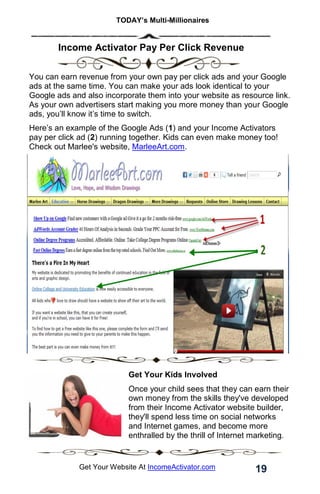 TODAY’s Multi-Millionaires
19
Get Your Website At IncomeActivator.com
. Income Activator Pay Per Click Revenue
You can earn revenue from your own pay per click ads and your Google
ads at the same time. You can make your ads look identical to your
Google ads and also incorporate them into your website as resource link.
As your own advertisers start making you more money than your Google
ads, you’ll know it’s time to switch.
Here’s an example of the Google Ads (1) and your Income Activators
pay per click ad (2) running together. Kids can even make money too!
Check out Marlee's website, MarleeArt.com.
Get Your Kids Involved
Once your child sees that they can earn their
own money from the skills they've developed
from their Income Activator website builder,
they'll spend less time on social networks
and Internet games, and become more
enthralled by the thrill of Internet marketing.
 