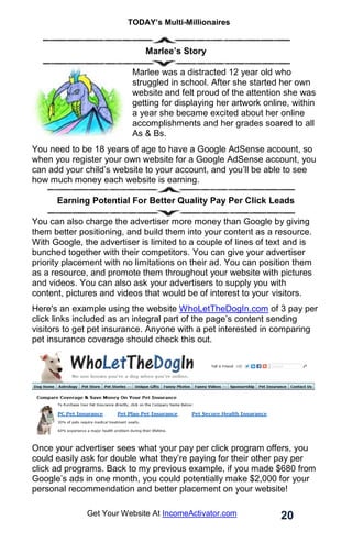 TODAY’s Multi-Millionaires
20
Get Your Website At IncomeActivator.com
Marlee’s Story
Marlee was a distracted 12 year old who
struggled in school. After she started her own
website and felt proud of the attention she was
getting for displaying her artwork online, within
a year she became excited about her online
accomplishments and her grades soared to all
As & Bs.
You need to be 18 years of age to have a Google AdSense account, so
when you register your own website for a Google AdSense account, you
can add your child’s website to your account, and you’ll be able to see
how much money each website is earning.
Earning Potential For Better Quality Pay Per Click Leads
You can also charge the advertiser more money than Google by giving
them better positioning, and build them into your content as a resource.
With Google, the advertiser is limited to a couple of lines of text and is
bunched together with their competitors. You can give your advertiser
priority placement with no limitations on their ad. You can position them
as a resource, and promote them throughout your website with pictures
and videos. You can also ask your advertisers to supply you with
content, pictures and videos that would be of interest to your visitors.
Here's an example using the website WhoLetTheDogIn.com of 3 pay per
click links included as an integral part of the page’s content sending
visitors to get pet insurance. Anyone with a pet interested in comparing
pet insurance coverage should check this out.
Once your advertiser sees what your pay per click program offers, you
could easily ask for double what they’re paying for their other pay per
click ad programs. Back to my previous example, if you made $680 from
Google’s ads in one month, you could potentially make $2,000 for your
personal recommendation and better placement on your website!
 