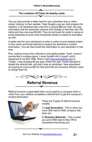 TODAY’s Multi-Millionaires
21
Get Your Website At IncomeActivator.com
. The Limitation Of Clicks As Quality Leads
You can also provide a better lead for your advertiser than a visitor
simply ‘clicking’ to their website. Take Google’s pay per click program for
instance. If an advertiser like a law firm is paying $60 per click, the only
information that the advertiser receives from Google is that they had 150
clicks and they now owe $9,000. They do not know the visitor’s names or
email addresses to build a list of potential clients to market to and follow
up with.
A better lead for your advertisers is when a visitor to your website enters
in their name and email address to receive the advertiser’s contact
information. You can then email this information to your advertiser in real
time.
Plus, making money from referrals is only getting better. Yeah, I know it
sounds like a numbers game. I never bought into it myself, until it
happened to me BIG TIME. When I sold InsuranceHotline.com to
Torstar, I was charging $5 per lead. Within the year Torstar decided to
double the referral rate, and didn’t lose an advertiser. Now advertisers
are paying as much as $40 for that same $5 car insurance referral I used
to charge them for.
Referral Revenue
Referral revenue is generated when you’re paid by a company when a
visitor from your website completes a referral form to get the company’s
contact information.
There are 2 types of referral revenue
models.
1. Lead Generation - This is when you
send ONE lead to ONE company that
pays you.
2. Directory Referrals – This is when
you send ONE lead to MULTIPLE
companies that all pay you.
 
