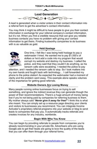 TODAY’s Multi-Millionaires
22
Get Your Website At IncomeActivator.com
. Lead Generation
A lead is generated when a visitor enters in their contact information into
a referral form to get the advertiser’s contact information.
You may think it might be difficult to have people to give you their contact
information in exchange for your referral company’s contact information,
but it’s not. When you find a credible resource that can give you reliable
business contacts you have no problem with giving your contact
information to get theirs. Finding trustworthy companies to do business
with is as valuable as gold.
Held Hostage
One time, I felt like I was being held hostage to pay a
webmaster I hired. He wanted me to pay $1,000’s of
dollars or he’d add a code into my program that would
corrupt my website and destroy my business. I called the
police, and they said that they couldn’t do anything, as his
ransom calls were escalating. I needed the police to pay
attention, and I needed the ransom calls to stop. So I took matters into
my own hands and fought back with technology… I call forwarded my
phone to the police station! As expected the webmaster had a moment of
clarity and the problem went away. This example alone speaks volumes
of the importance for getting good referrals.
Website Owners Are Losing Money
Many people running online businesses focus on trying to sell
something, and ignore the indirect revenue they can generate though the
power of their recommendations. There’s a huge amount of money being
lost if you’re not being paid by companies for referring business to them.
My mother always said “Never give it away for free!” I think this is what
she meant. You can simply set up a resource page directing your clients
and visitors to businesses you recommend. You can integrate Income
Activator’s proprietary referral programs into your website or blog to send
leads to companies that pay you. It automatically tracks referrals and
creates invoices for any industry, worldwide.
Begin With Who You Know
You can begin by providing referrals to people from companies you’re
already recommending in your private life. Advertisers who are using
Google ads to get their leads are going to love the quality of the leads
that you can offer them through your referral forms.
 