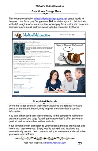 TODAY’s Multi-Millionaires
23
Get Your Website At IncomeActivator.com
Give More - Charge More
This example website; WhatIsMedicalMalpractice.net sends leads to
lawyers. Law firms pay Google over $60 for visitors just to click to their
website! Imagine what an advertiser would pay for a visitor who enters in
their name and email address wanting to be contacted by them?
Completed Referrals
Once the visitor enters in their information into the referral form and
clicks on the submit button, they’re given the advertiser’s contact
information.
You can either send your visitor directly to the company’s website or
create a customized page featuring the advertiser’s offer, service or
product and include a link to their website.
Your advertiser can also login to your website and see their leads and
how much they owe you. Every lead is tracked, and invoices are
automatically created. You can also set your own rates and customize
your own referral forms.
 