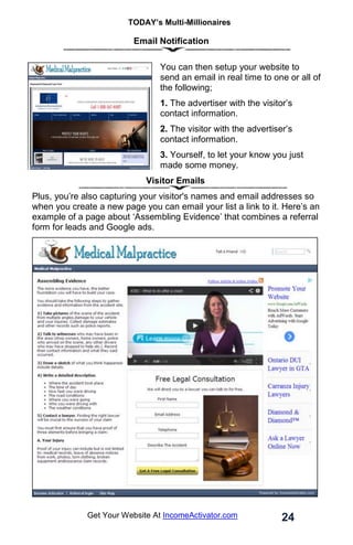 TODAY’s Multi-Millionaires
24
Get Your Website At IncomeActivator.com
Email Notification
You can then setup your website to
send an email in real time to one or all of
the following;
1. The advertiser with the visitor’s
contact information.
2. The visitor with the advertiser’s
contact information.
3. Yourself, to let your know you just
made some money.
Visitor Emails
Plus, you’re also capturing your visitor's names and email addresses so
when you create a new page you can email your list a link to it. Here’s an
example of a page about ‘Assembling Evidence’ that combines a referral
form for leads and Google ads.
 