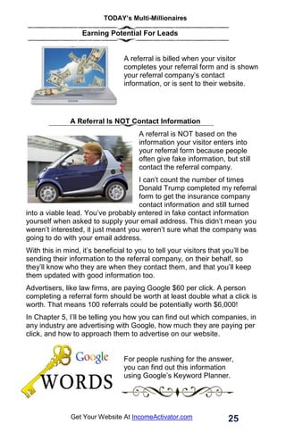 TODAY’s Multi-Millionaires
25
Get Your Website At IncomeActivator.com
Earning Potential For Leads
A referral is billed when your visitor
completes your referral form and is shown
your referral company’s contact
information, or is sent to their website.
A Referral Is NOT Contact Information
A referral is NOT based on the
information your visitor enters into
your referral form because people
often give fake information, but still
contact the referral company.
I can’t count the number of times
Donald Trump completed my referral
form to get the insurance company
contact information and still turned
into a viable lead. You’ve probably entered in fake contact information
yourself when asked to supply your email address. This didn’t mean you
weren’t interested, it just meant you weren’t sure what the company was
going to do with your email address.
With this in mind, it’s beneficial to you to tell your visitors that you’ll be
sending their information to the referral company, on their behalf, so
they’ll know who they are when they contact them, and that you’ll keep
them updated with good information too.
Advertisers, like law firms, are paying Google $60 per click. A person
completing a referral form should be worth at least double what a click is
worth. That means 100 referrals could be potentially worth $6,000!
In Chapter 5, I’ll be telling you how you can find out which companies, in
any industry are advertising with Google, how much they are paying per
click, and how to approach them to advertise on our website.
For people rushing for the answer,
you can find out this information
using Google’s Keyword Planner.
 
