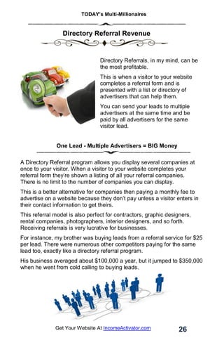 TODAY’s Multi-Millionaires
26
Get Your Website At IncomeActivator.com
. Directory Referral Revenue
Directory Referrals, in my mind, can be
the most profitable.
This is when a visitor to your website
completes a referral form and is
presented with a list or directory of
advertisers that can help them.
You can send your leads to multiple
advertisers at the same time and be
paid by all advertisers for the same
visitor lead.
One Lead - Multiple Advertisers = BIG Money
A Directory Referral program allows you display several companies at
once to your visitor. When a visitor to your website completes your
referral form they’re shown a listing of all your referral companies.
There is no limit to the number of companies you can display.
This is a better alternative for companies then paying a monthly fee to
advertise on a website because they don’t pay unless a visitor enters in
their contact information to get theirs.
This referral model is also perfect for contractors, graphic designers,
rental companies, photographers, interior designers, and so forth.
Receiving referrals is very lucrative for businesses.
For instance, my brother was buying leads from a referral service for $25
per lead. There were numerous other competitors paying for the same
lead too, exactly like a directory referral program.
His business averaged about $100,000 a year, but it jumped to $350,000
when he went from cold calling to buying leads.
 