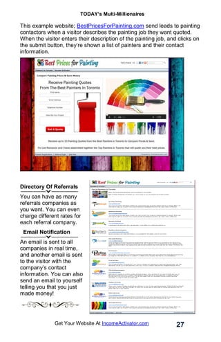 TODAY’s Multi-Millionaires
27
Get Your Website At IncomeActivator.com
This example website; BestPricesForPainting.com send leads to painting
contactors when a visitor describes the painting job they want quoted.
When the visitor enters their description of the painting job, and clicks on
the submit button, they’re shown a list of painters and their contact
information.
Directory Of Referrals
You can have as many
referrals companies as
you want. You can even
charge different rates for
each referral company.
Email Notification
An email is sent to all
companies in real time,
and another email is sent
to the visitor with the
company’s contact
information. You can also
send an email to yourself
telling you that you just
made money!
 